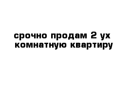 срочно продам 2-ух  комнатную квартиру